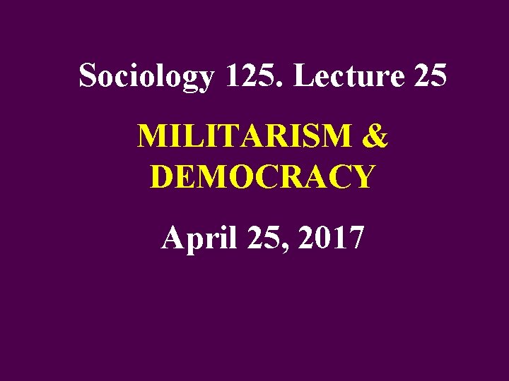 Sociology 125. Lecture 25 MILITARISM & DEMOCRACY April 25, 2017 