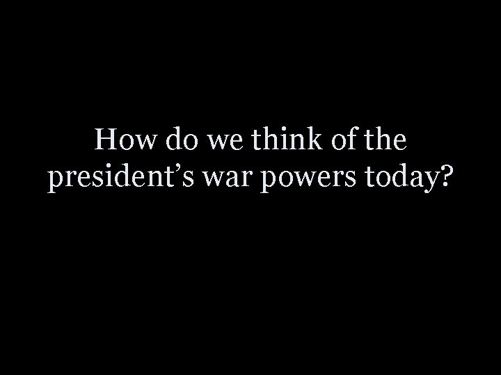 How do we think of the president’s war powers today? 