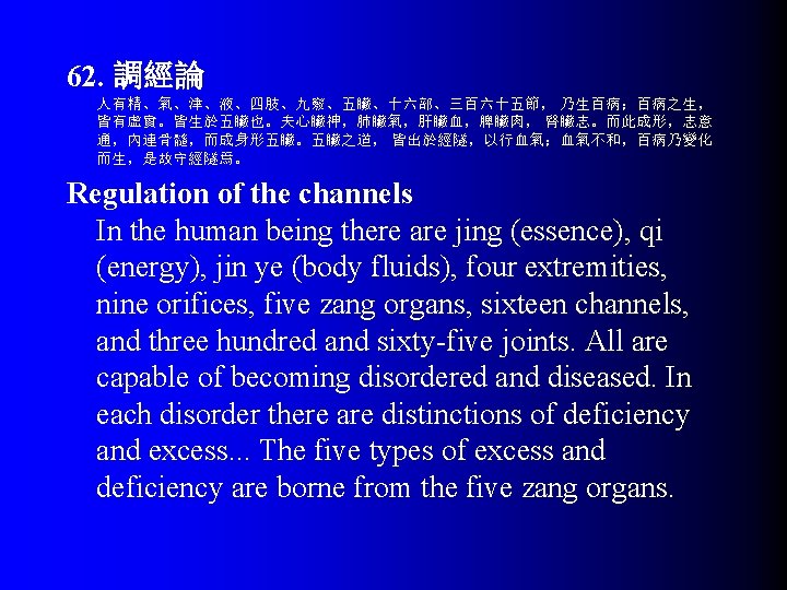 62. 調經論 人有精、氣、津、液、四肢、九竅、五臟、十六部、三百六十五節， 乃生百病；百病之生， 皆有虛實。皆生於五臟也。夫心臟神，肺臟氣，肝臟血，脾臟肉， 腎臟志。而此成形，志意 通，內連骨髓，而成身形五臟。五臟之道， 皆出於經隧，以行血氣；血氣不和，百病乃變化 而生，是故守經隧焉。 Regulation of the channels In