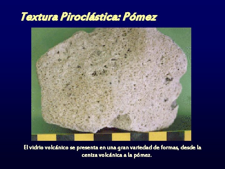 Textura Piroclástica: Pómez El vidrio volcánico se presenta en una gran variedad de formas,