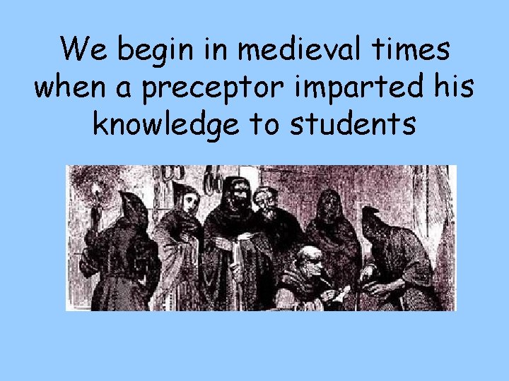 We begin in medieval times when a preceptor imparted his knowledge to students 