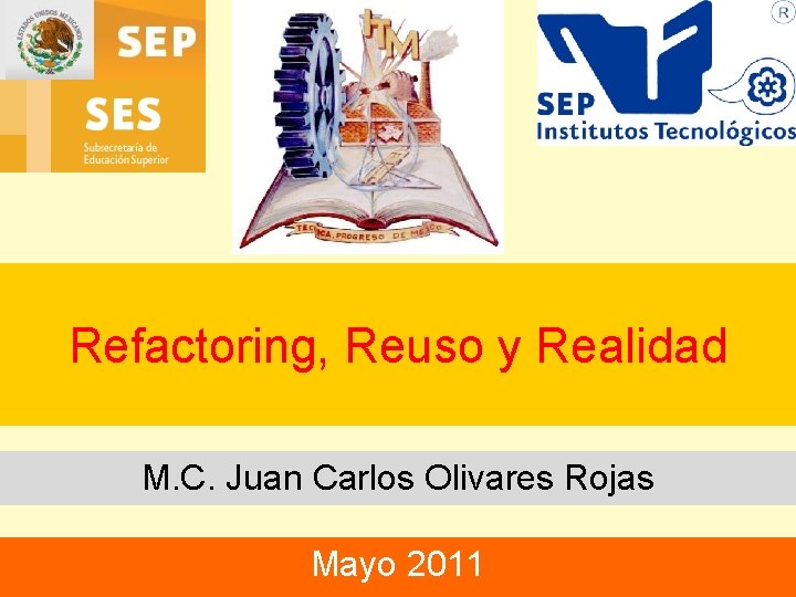 Refactoring, Reuso y Realidad M. C. Juan Carlos Olivares Rojas Mayo 2011 