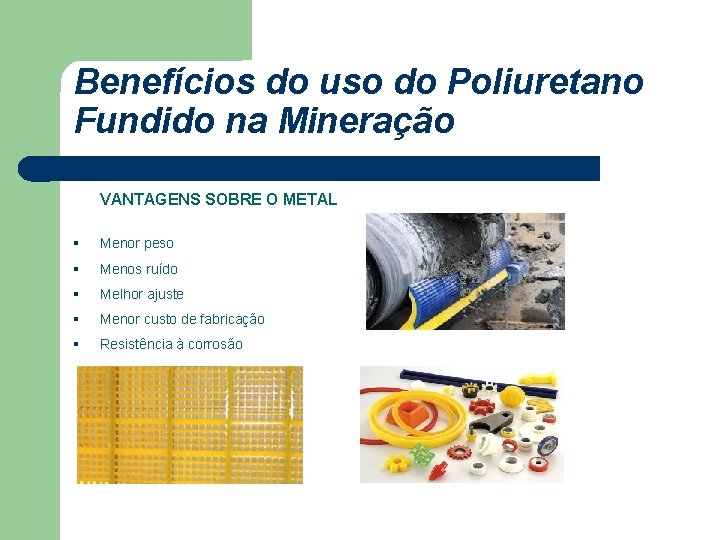 Benefícios do uso do Poliuretano Fundido na Mineração VANTAGENS SOBRE O METAL § Menor