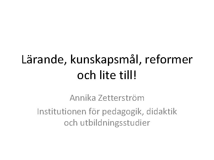 Lärande, kunskapsmål, reformer och lite till! Annika Zetterström Institutionen för pedagogik, didaktik och utbildningsstudier