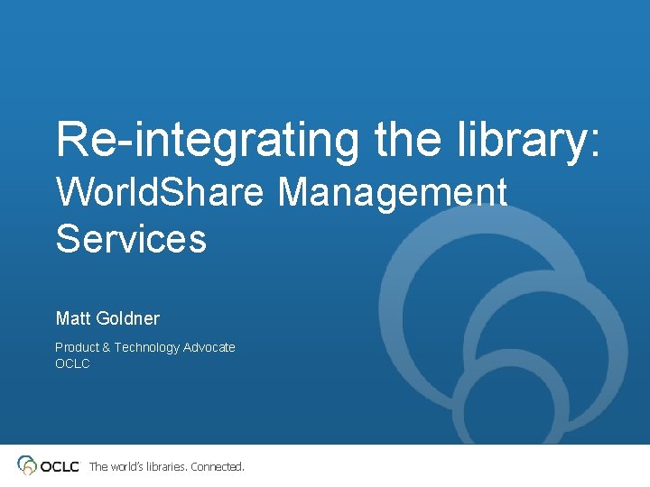 Re-integrating the library: World. Share Management Services Matt Goldner Product & Technology Advocate OCLC