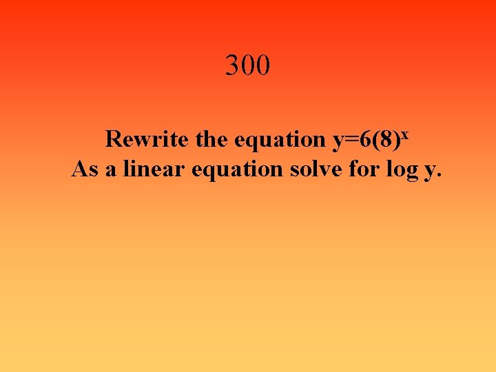 300 Rewrite the equation y=6(8)x As a linear equation solve for log y. 