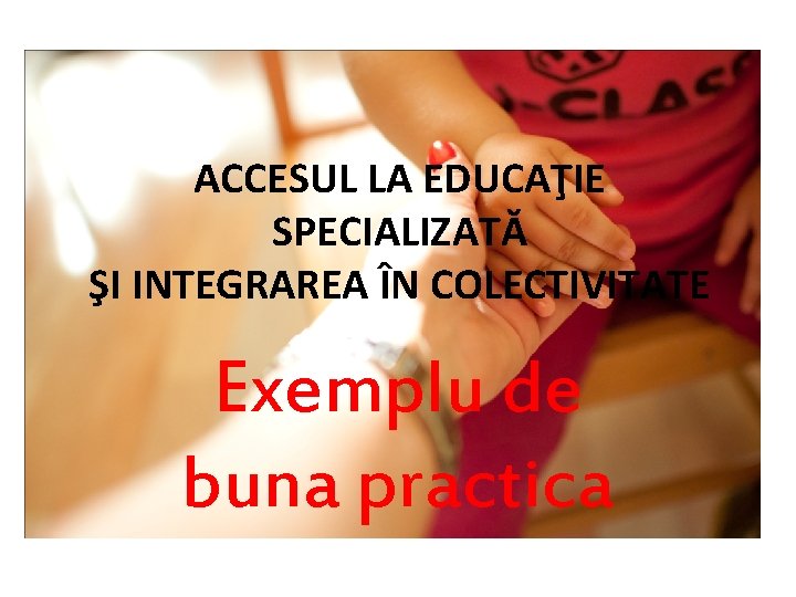 ACCESUL LA EDUCAŢIE SPECIALIZATĂ ŞI INTEGRAREA ÎN COLECTIVITATE Exemplu de buna practica 