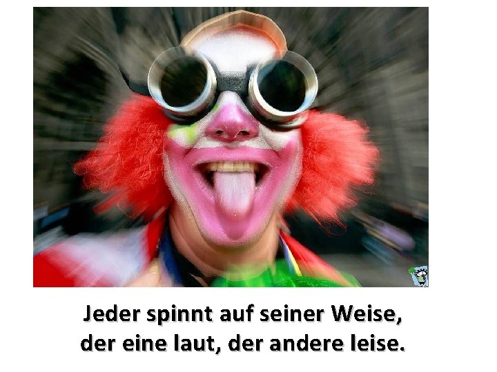 Jeder spinnt auf seiner Weise, der eine laut, der andere leise. 