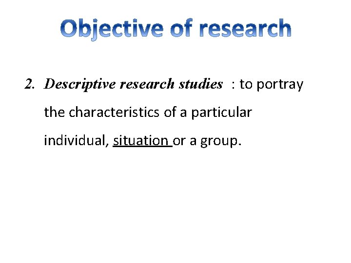 2. Descriptive research studies : to portray the characteristics of a particular individual, situation