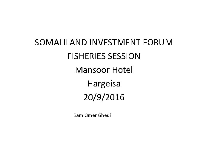 SOMALILAND INVESTMENT FORUM FISHERIES SESSION Mansoor Hotel Hargeisa 20/9/2016 Sam Omer Ghedi 