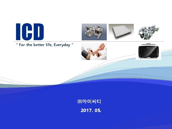ICD “ For the better life, Everyday “ ㈜아이씨디 2017. 05. 