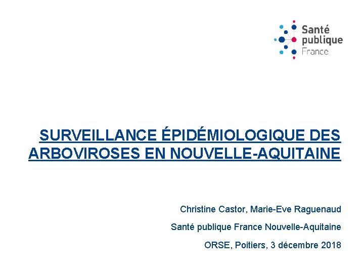 SURVEILLANCE ÉPIDÉMIOLOGIQUE DES ARBOVIROSES EN NOUVELLE-AQUITAINE Christine Castor, Marie-Eve Raguenaud Santé publique France Nouvelle-Aquitaine
