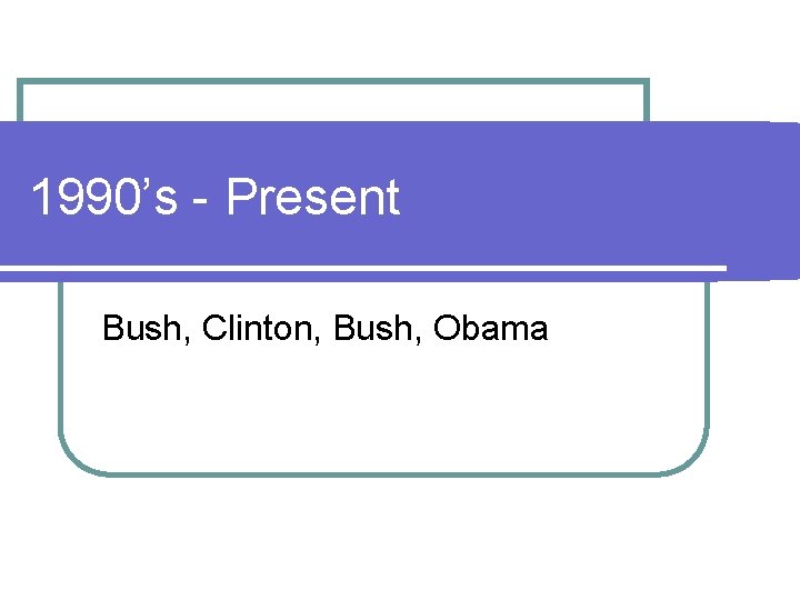 1990’s - Present Bush, Clinton, Bush, Obama 