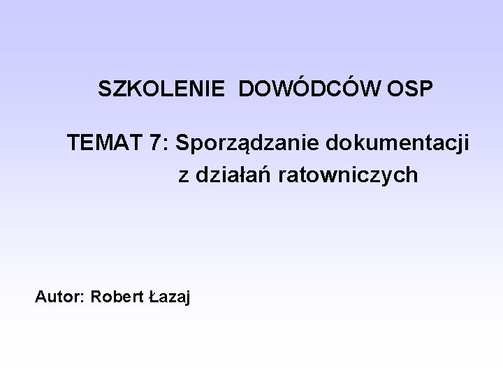 SZKOLENIE DOWÓDCÓW OSP TEMAT 7: Sporządzanie dokumentacji z działań ratowniczych Autor: Robert Łazaj 