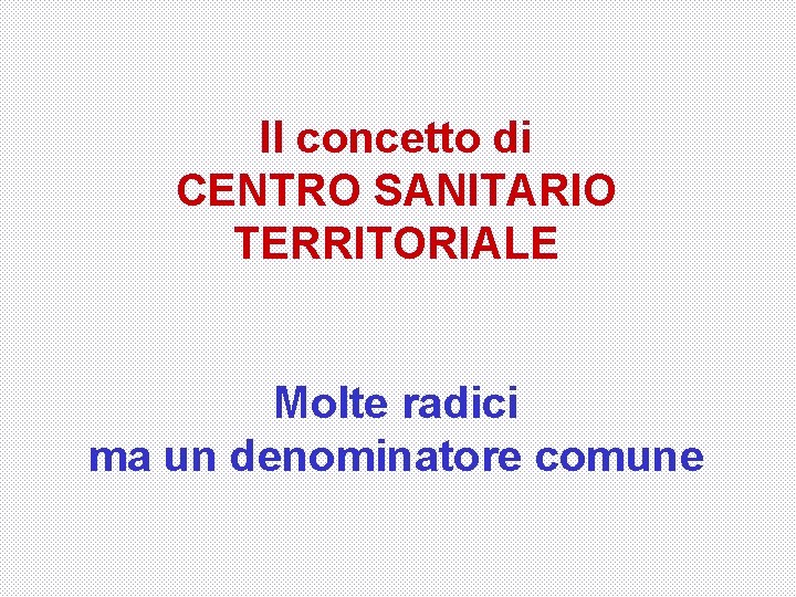 Il concetto di CENTRO SANITARIO TERRITORIALE Molte radici ma un denominatore comune 