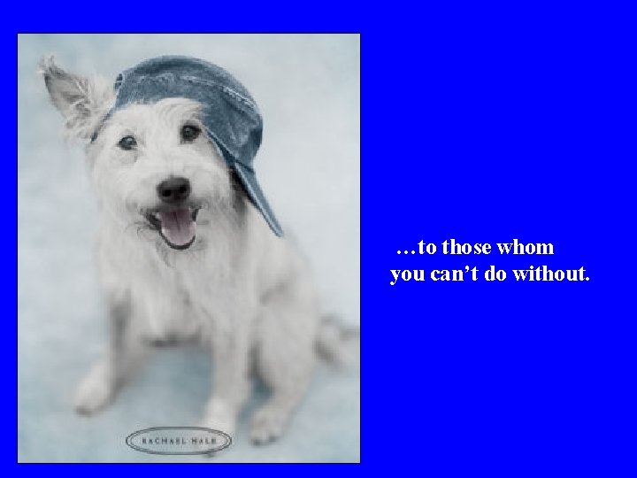 …to those whom you can’t do without. 