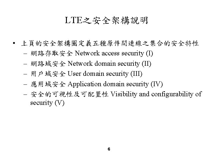 LTE之安全架構說明 • 上頁的安全架構圖定義五種原件間連線之集合的安全特性 – 網路存取安全 Network access security (I) – 網路域安全 Network domain security