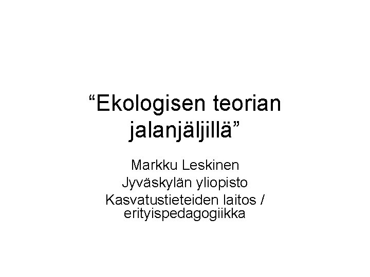 “Ekologisen teorian jalanjäljillä” Markku Leskinen Jyväskylän yliopisto Kasvatustieteiden laitos / erityispedagogiikka 