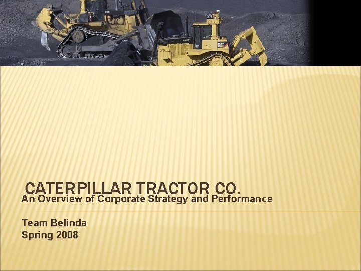 CATERPILLAR TRACTOR CO. An Overview of Corporate Strategy and Performance Team Belinda Spring 2008