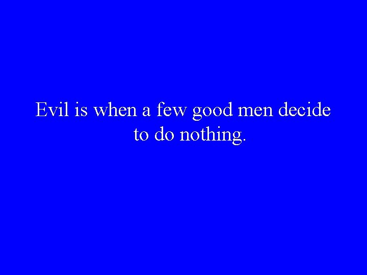 Evil is when a few good men decide to do nothing. 