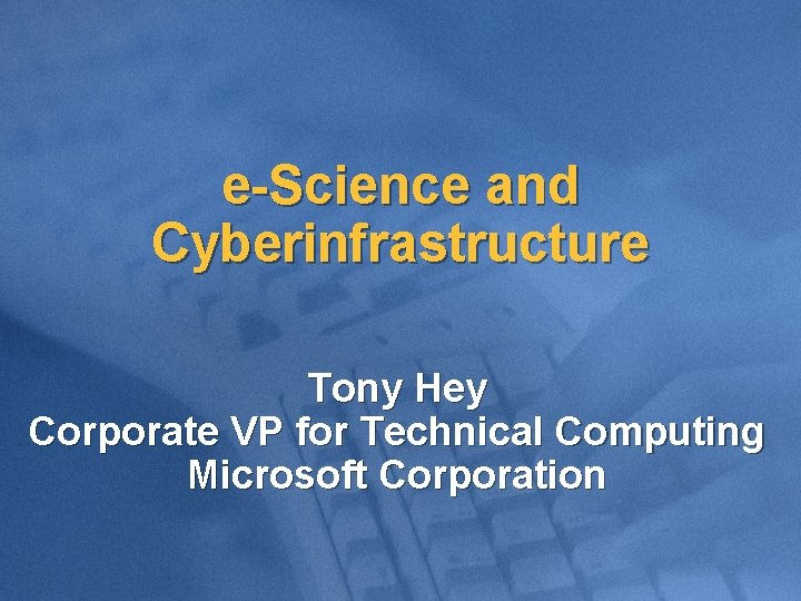 e-Science and Cyberinfrastructure Tony Hey Corporate VP for Technical Computing Microsoft Corporation 