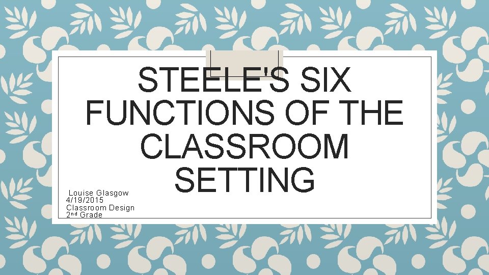 STEELE'S SIX FUNCTIONS OF THE CLASSROOM SETTING Louise Glasgow 4/19/2015 Classroom Design 2 nd