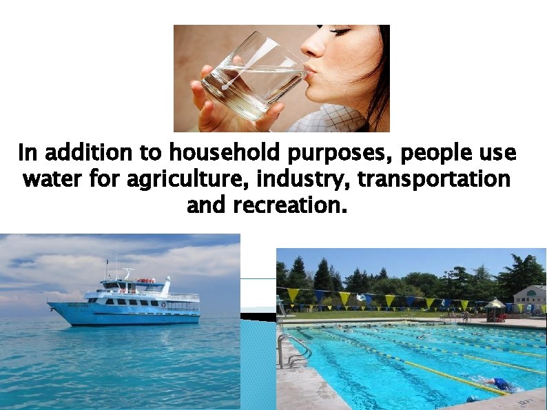 In addition to household purposes, people use water for agriculture, industry, transportation and recreation.