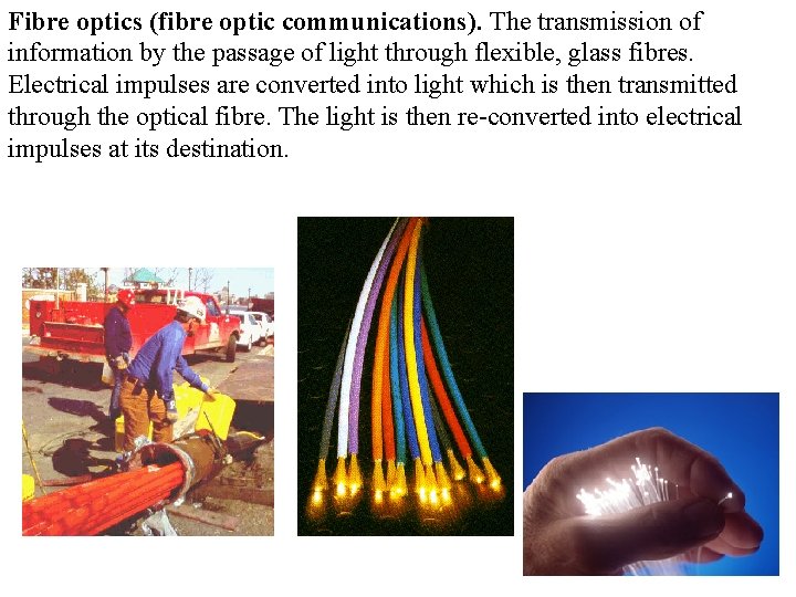 Fibre optics (fibre optic communications). The transmission of information by the passage of light
