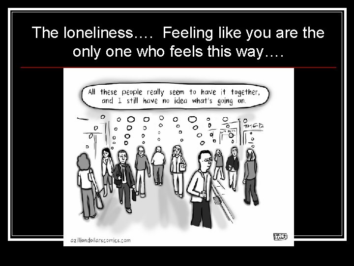 The loneliness…. Feeling like you are the only one who feels this way…. 