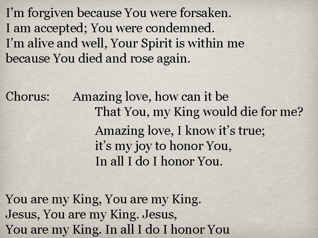 I’m forgiven because You were forsaken. I am accepted; You were condemned. I’m alive