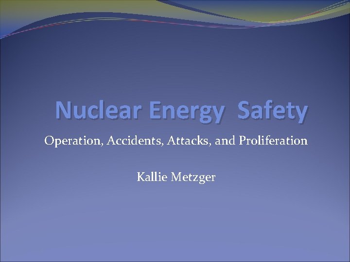 Nuclear Energy Safety Operation, Accidents, Attacks, and Proliferation Kallie Metzger 