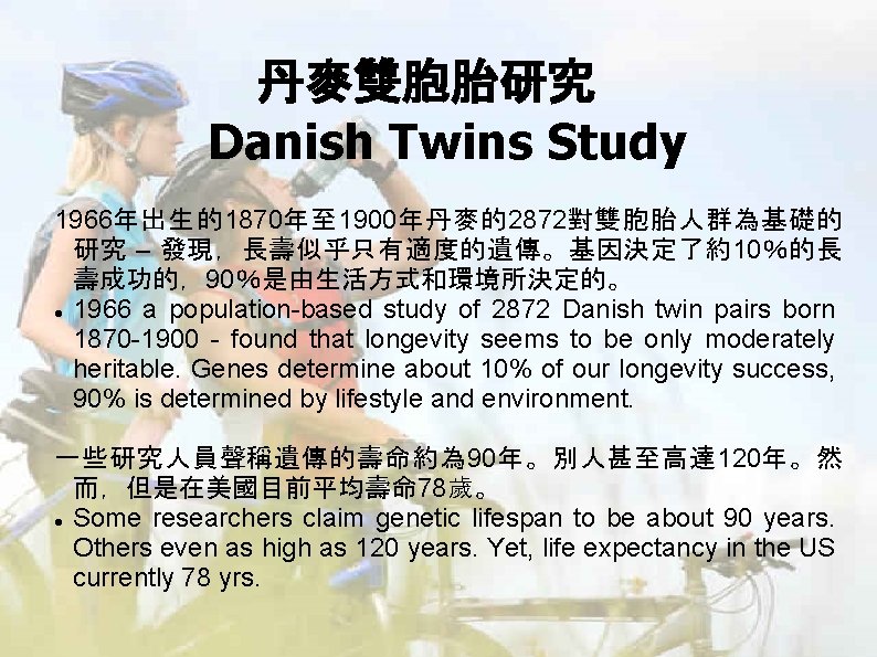 丹麥雙胞胎研究 Danish Twins Study 1966年出生的1870年至 1900年丹麥的2872對雙胞胎人群為基礎的 研究 – 發現,長壽似乎只有適度的遺傳。基因決定了約10%的長 壽成功的,90%是由生活方式和環境所決定的。 1966 a population-based study 丹麥雙胞胎研究 Danish Twins Study 1966年出生的1870年至 1900年丹麥的2872對雙胞胎人群為基礎的 研究 – 發現,長壽似乎只有適度的遺傳。基因決定了約10%的長 壽成功的,90%是由生活方式和環境所決定的。 1966 a population-based study