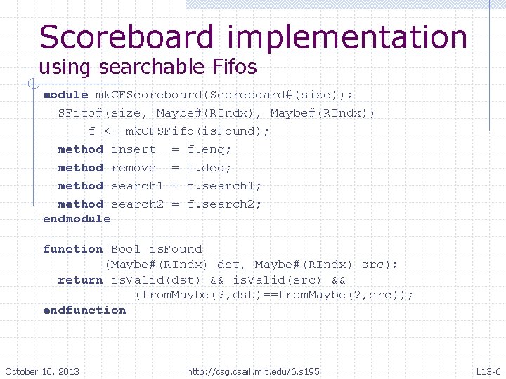 Scoreboard implementation using searchable Fifos module mk. CFScoreboard(Scoreboard#(size)); SFifo#(size, Maybe#(RIndx)) f <- mk. CFSFifo(is. Scoreboard implementation using searchable Fifos module mk. CFScoreboard(Scoreboard#(size)); SFifo#(size, Maybe#(RIndx)) f <- mk. CFSFifo(is.