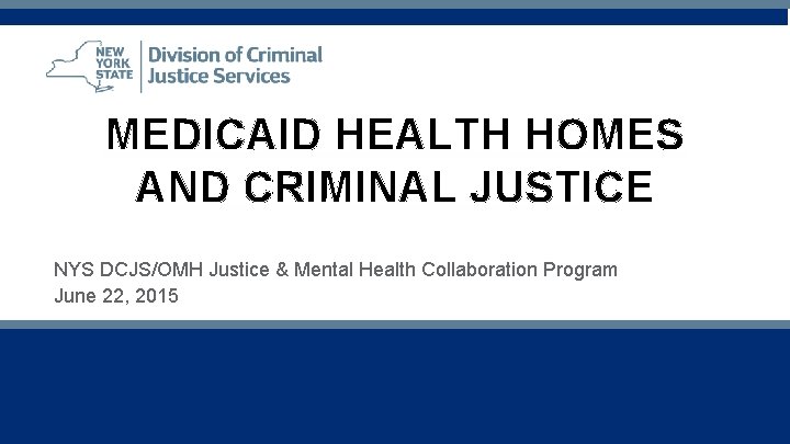 MEDICAID HEALTH HOMES AND CRIMINAL JUSTICE NYS DCJS/OMH Justice & Mental Health Collaboration Program