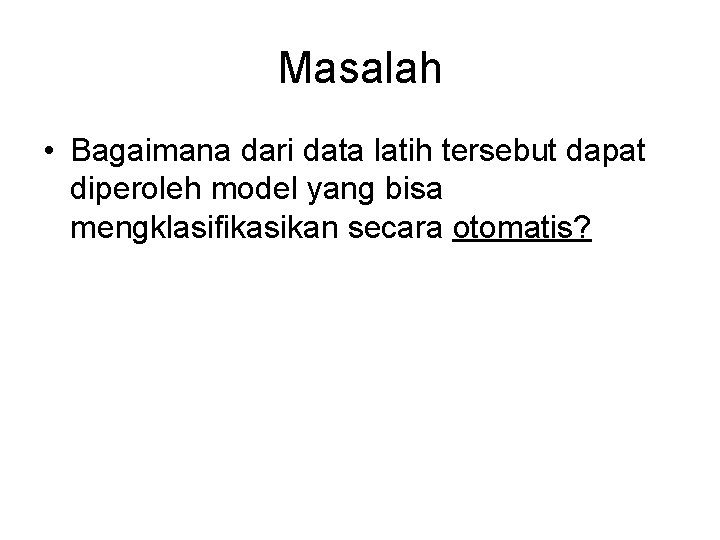 Masalah • Bagaimana dari data latih tersebut dapat diperoleh model yang bisa mengklasifikasikan secara