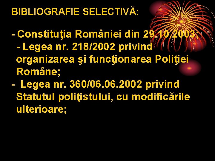 BIBLIOGRAFIE SELECTIVĂ: - Constituţia României din 29. 10. 2003; - Legea nr. 218/2002 privind BIBLIOGRAFIE SELECTIVĂ: - Constituţia României din 29. 10. 2003; - Legea nr. 218/2002 privind