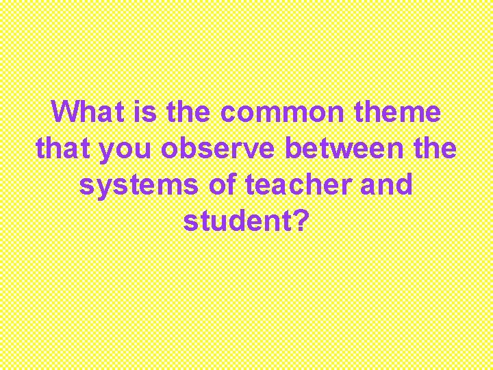 What is the common theme that you observe between the systems of teacher and