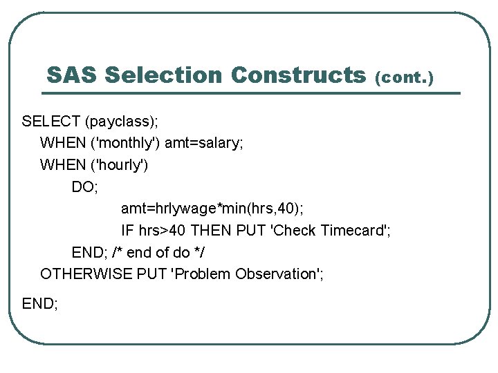 SAS Selection Constructs (cont. ) SELECT (payclass); WHEN ('monthly') amt=salary; WHEN ('hourly') DO; amt=hrlywage*min(hrs,