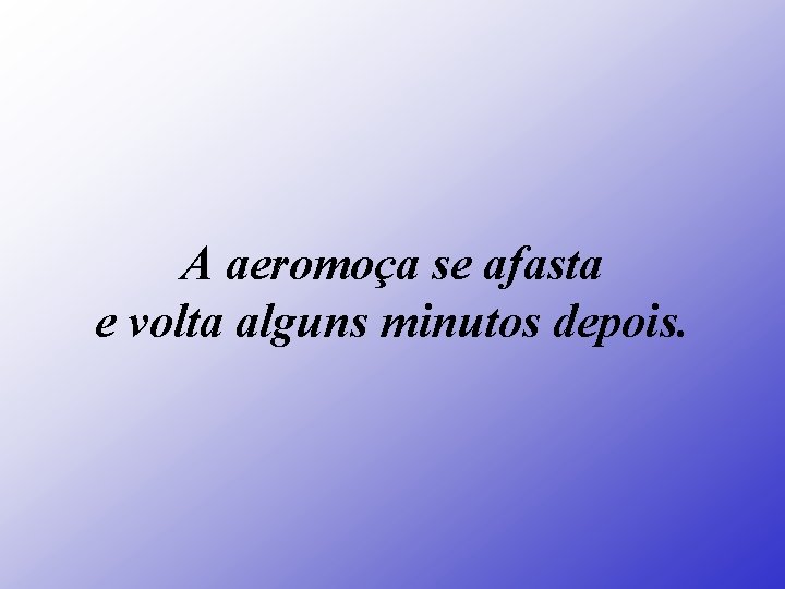 A aeromoça se afasta e volta alguns minutos depois. 