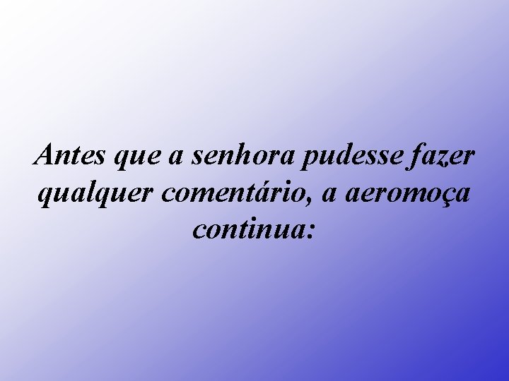 Antes que a senhora pudesse fazer qualquer comentário, a aeromoça continua: 