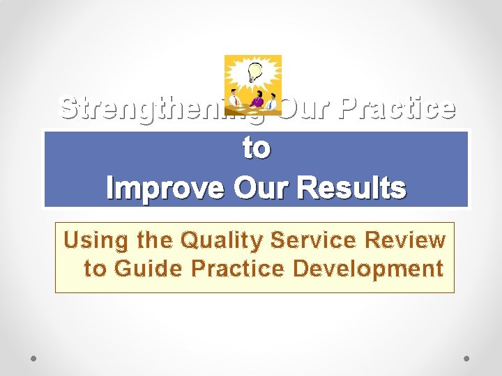 Strengthening Our Practice to Improve Our Results Using the Quality Service Review to Guide