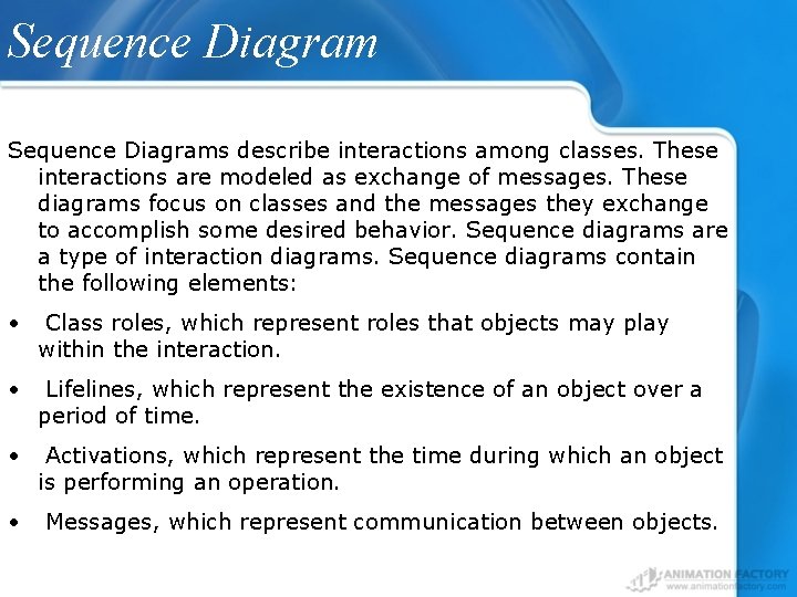 Sequence Diagrams describe interactions among classes. These interactions are modeled as exchange of messages.