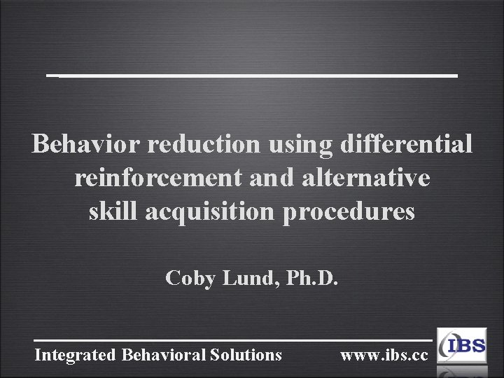 Behavior reduction using differential reinforcement and alternative skill acquisition procedures Coby Lund, Ph. D.