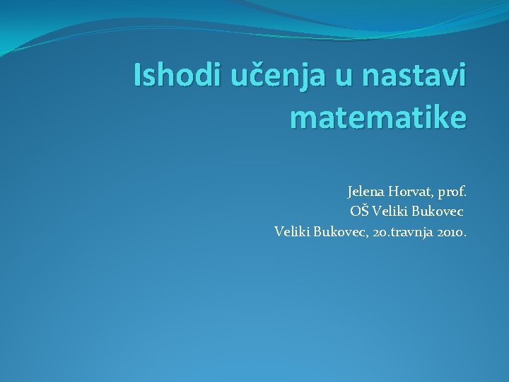 Ishodi učenja u nastavi matematike Jelena Horvat, prof. OŠ Veliki Bukovec, 20. travnja 2010.