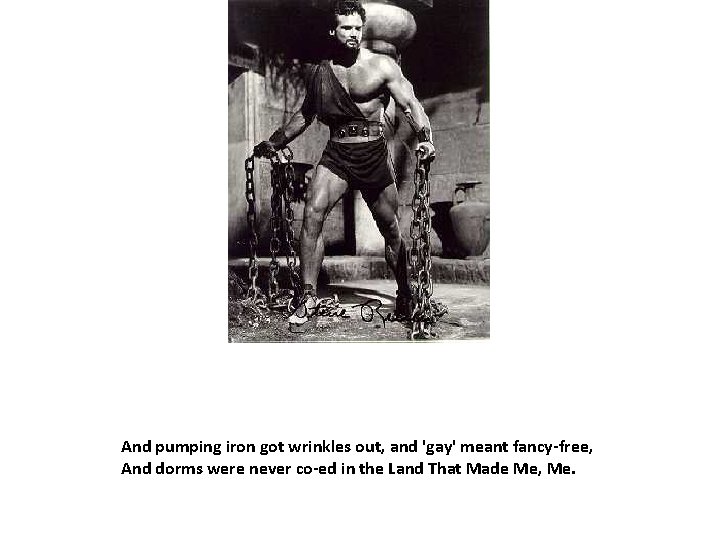 And pumping iron got wrinkles out, and 'gay' meant fancy-free, And dorms were never