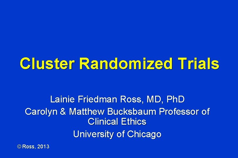 Cluster Randomized Trials Lainie Friedman Ross, MD, Ph. D Carolyn & Matthew Bucksbaum Professor