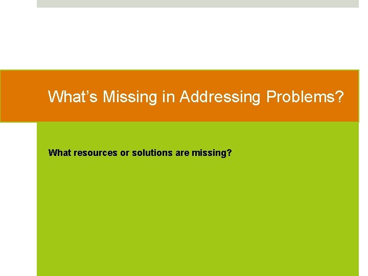 What’s Missing in Addressing Problems? What resources or solutions are missing? 