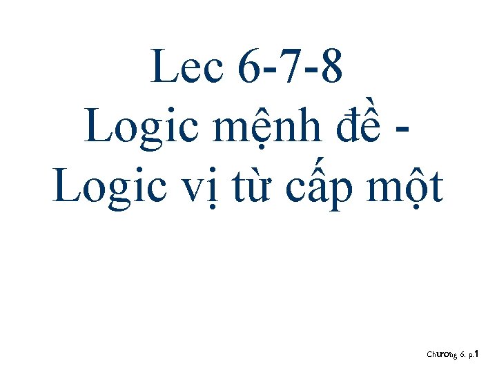 Lec 6 -7 -8 Logic mệnh đề Logic vị từ cấp một Chương 6. Lec 6 -7 -8 Logic mệnh đề Logic vị từ cấp một Chương 6.