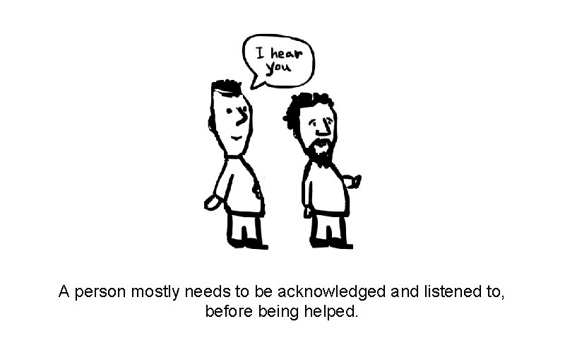 A person mostly needs to be acknowledged and listened to, before being helped. 
