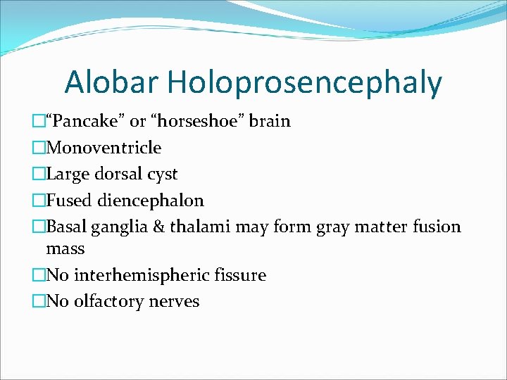 Alobar Holoprosencephaly �“Pancake” or “horseshoe” brain �Monoventricle �Large dorsal cyst �Fused diencephalon �Basal ganglia Alobar Holoprosencephaly �“Pancake” or “horseshoe” brain �Monoventricle �Large dorsal cyst �Fused diencephalon �Basal ganglia